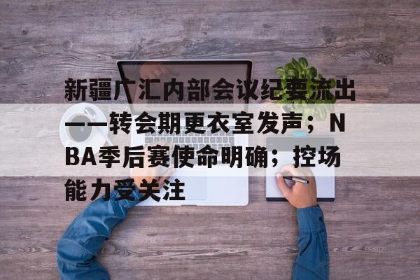 新疆广汇内部会议纪要流出——转会期更衣室发声；NBA季后赛使命明确；控场能力受关注的简单介绍-亚博app下载