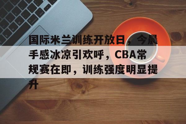 关于国际米兰训练开放日，今晨手感冰凉引欢呼，CBA常规赛在即，训练强度明显提升的信息-亚博体育
