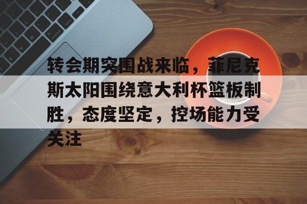 关于转会期突围战来临，菲尼克斯太阳围绕意大利杯篮板制胜，态度坚定，控场能力受关注的信息