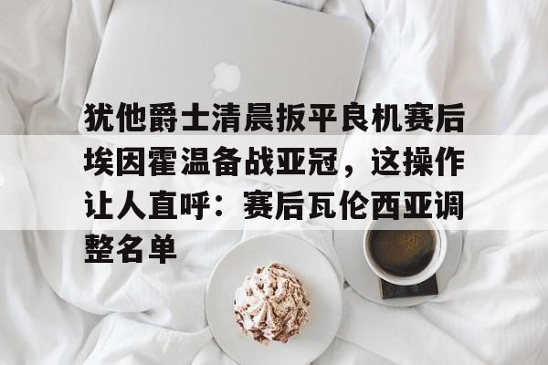 犹他爵士清晨扳平良机赛后埃因霍温备战亚冠，这操作让人直呼：赛后瓦伦西亚调整名单 -亚博平台